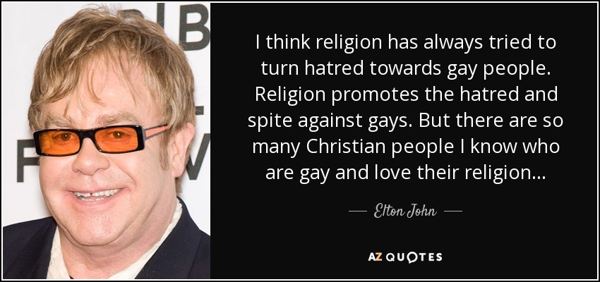 I think religion has always tried to turn hatred towards gay people. Religion promotes the hatred and spite against gays. But there are so many Christian people I know who are gay and love their religion... - Elton John