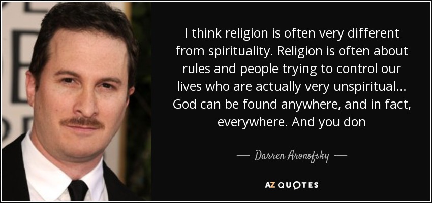 I think religion is often very different from spirituality. Religion is often about rules and people trying to control our lives who are actually very unspiritual... God can be found anywhere, and in fact, everywhere. And you don - Darren Aronofsky