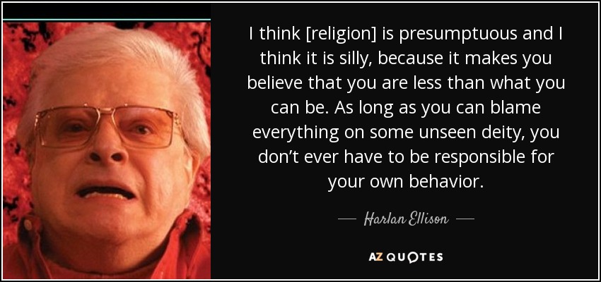 I think [religion] is presumptuous and I think it is silly, because it makes you believe that you are less than what you can be. As long as you can blame everything on some unseen deity, you don’t ever have to be responsible for your own behavior. - Harlan Ellison