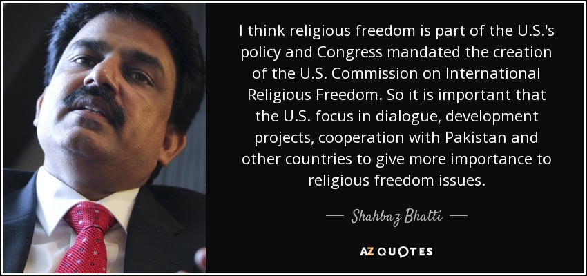 I think religious freedom is part of the U.S.'s policy and Congress mandated the creation of the U.S. Commission on International Religious Freedom. So it is important that the U.S. focus in dialogue, development projects, cooperation with Pakistan and other countries to give more importance to religious freedom issues. - Shahbaz Bhatti