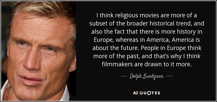 I think religious movies are more of a subset of the broader historical trend, and also the fact that there is more history in Europe, whereas in America, America is about the future. People in Europe think more of the past, and that's why I think filmmakers are drawn to it more. - Dolph Lundgren