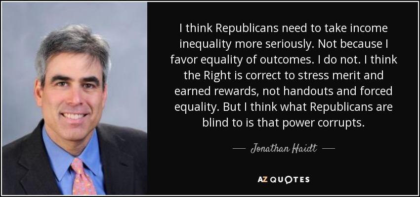 I think Republicans need to take income inequality more seriously. Not because I favor equality of outcomes. I do not. I think the Right is correct to stress merit and earned rewards, not handouts and forced equality. But I think what Republicans are blind to is that power corrupts. - Jonathan Haidt