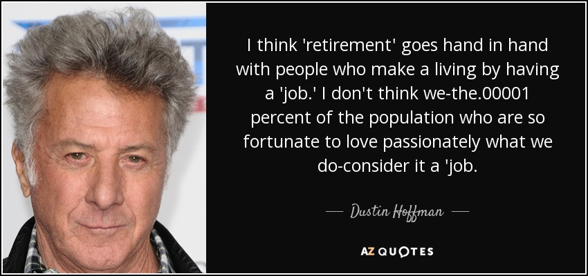 I think 'retirement' goes hand in hand with people who make a living by having a 'job.' I don't think we-the .00001 percent of the population who are so fortunate to love passionately what we do-consider it a 'job. - Dustin Hoffman