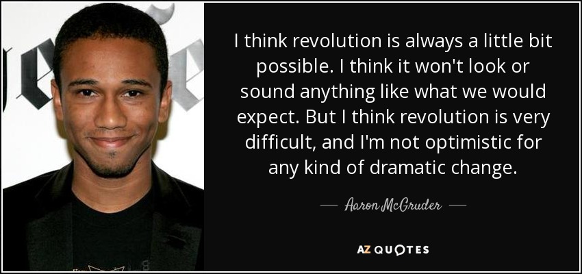 I think revolution is always a little bit possible. I think it won't look or sound anything like what we would expect. But I think revolution is very difficult, and I'm not optimistic for any kind of dramatic change. - Aaron McGruder