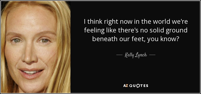 I think right now in the world we're feeling like there's no solid ground beneath our feet, you know? - Kelly Lynch