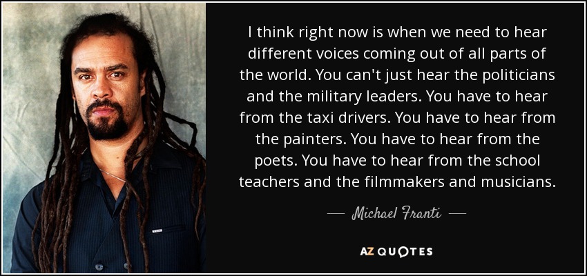 I think right now is when we need to hear different voices coming out of all parts of the world. You can't just hear the politicians and the military leaders. You have to hear from the taxi drivers. You have to hear from the painters. You have to hear from the poets. You have to hear from the school teachers and the filmmakers and musicians. - Michael Franti