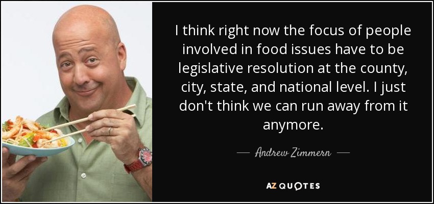 I think right now the focus of people involved in food issues have to be legislative resolution at the county, city, state, and national level. I just don't think we can run away from it anymore. - Andrew Zimmern