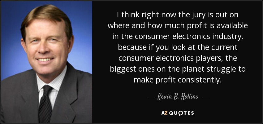 I think right now the jury is out on where and how much profit is available in the consumer electronics industry, because if you look at the current consumer electronics players, the biggest ones on the planet struggle to make profit consistently. - Kevin B. Rollins