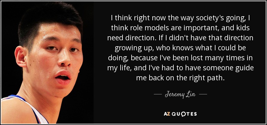 I think right now the way society's going, I think role models are important, and kids need direction. If I didn't have that direction growing up, who knows what I could be doing, because I've been lost many times in my life, and I've had to have someone guide me back on the right path. - Jeremy Lin