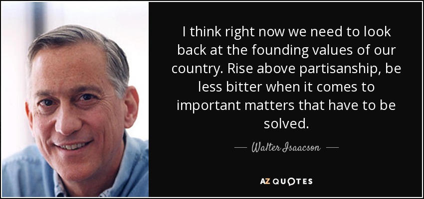 I think right now we need to look back at the founding values of our country. Rise above partisanship, be less bitter when it comes to important matters that have to be solved. - Walter Isaacson