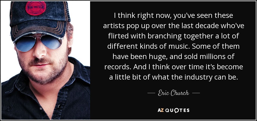 I think right now, you've seen these artists pop up over the last decade who've flirted with branching together a lot of different kinds of music. Some of them have been huge, and sold millions of records. And I think over time it's become a little bit of what the industry can be. - Eric Church