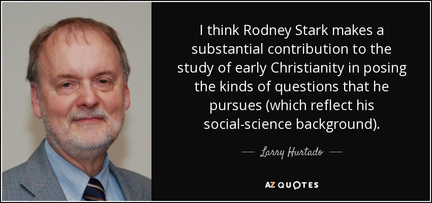 I think Rodney Stark makes a substantial contribution to the study of early Christianity in posing the kinds of questions that he pursues (which reflect his social-science background). - Larry Hurtado