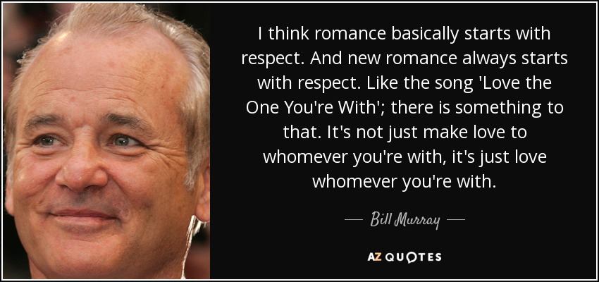 I think romance basically starts with respect. And new romance always starts with respect. Like the song 'Love the One You're With'; there is something to that. It's not just make love to whomever you're with, it's just love whomever you're with. - Bill Murray