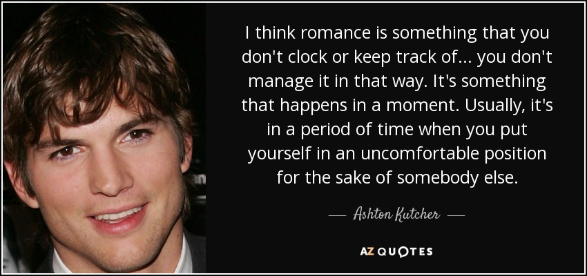 I think romance is something that you don't clock or keep track of... you don't manage it in that way. It's something that happens in a moment. Usually, it's in a period of time when you put yourself in an uncomfortable position for the sake of somebody else. - Ashton Kutcher