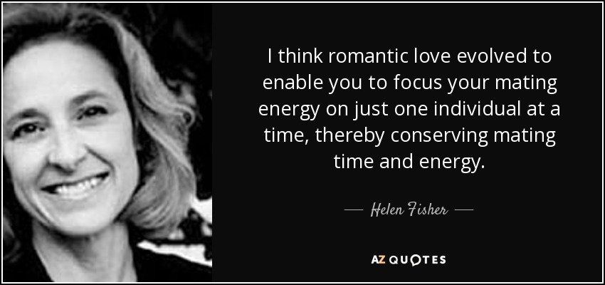 I think romantic love evolved to enable you to focus your mating energy on just one individual at a time, thereby conserving mating time and energy. - Helen Fisher