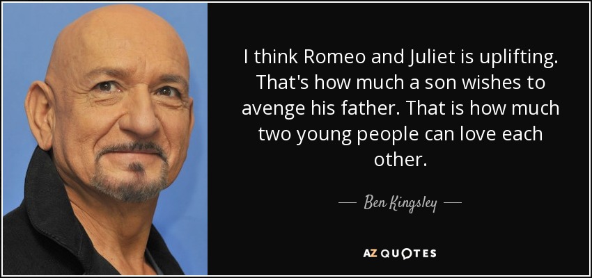 I think Romeo and Juliet is uplifting. That's how much a son wishes to avenge his father. That is how much two young people can love each other. - Ben Kingsley
