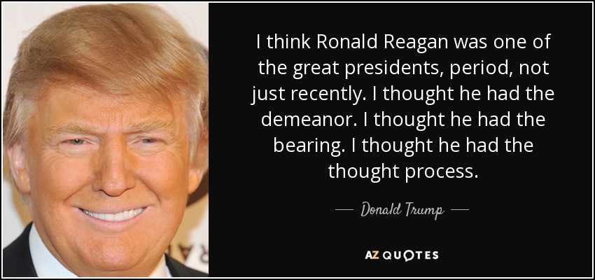 I think Ronald Reagan was one of the great presidents, period, not just recently. I thought he had the demeanor. I thought he had the bearing. I thought he had the thought process. - Donald Trump