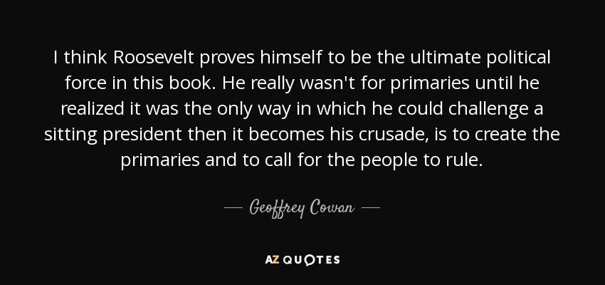 I think Roosevelt proves himself to be the ultimate political force in this book. He really wasn't for primaries until he realized it was the only way in which he could challenge a sitting president then it becomes his crusade, is to create the primaries and to call for the people to rule. - Geoffrey Cowan