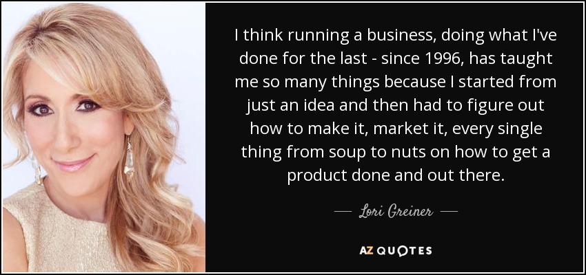 I think running a business, doing what I've done for the last - since 1996, has taught me so many things because I started from just an idea and then had to figure out how to make it, market it, every single thing from soup to nuts on how to get a product done and out there. - Lori Greiner
