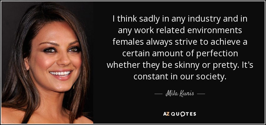I think sadly in any industry and in any work related environments females always strive to achieve a certain amount of perfection whether they be skinny or pretty. It's constant in our society. - Mila Kunis