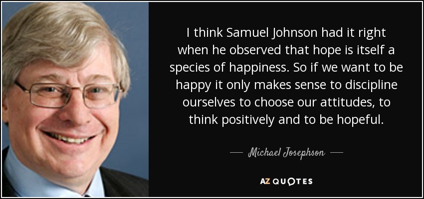 I think Samuel Johnson had it right when he observed that hope is itself a species of happiness. So if we want to be happy it only makes sense to discipline ourselves to choose our attitudes, to think positively and to be hopeful. - Michael Josephson