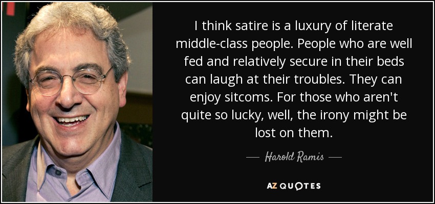 I think satire is a luxury of literate middle-class people. People who are well fed and relatively secure in their beds can laugh at their troubles. They can enjoy sitcoms. For those who aren't quite so lucky, well, the irony might be lost on them. - Harold Ramis