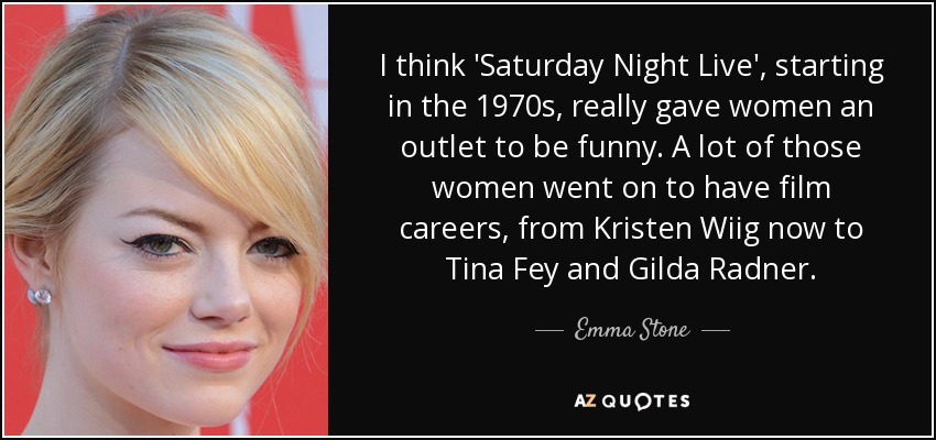 I think 'Saturday Night Live', starting in the 1970s, really gave women an outlet to be funny. A lot of those women went on to have film careers, from Kristen Wiig now to Tina Fey and Gilda Radner. - Emma Stone