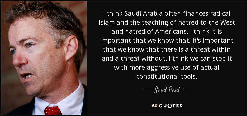 I think Saudi Arabia often finances radical Islam and the teaching of hatred to the West and hatred of Americans. I think it is important that we know that. It's important that we know that there is a threat within and a threat without. I think we can stop it with more aggressive use of actual constitutional tools. - Rand Paul