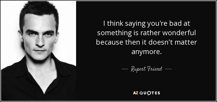 I think saying you're bad at something is rather wonderful because then it doesn't matter anymore. - Rupert Friend