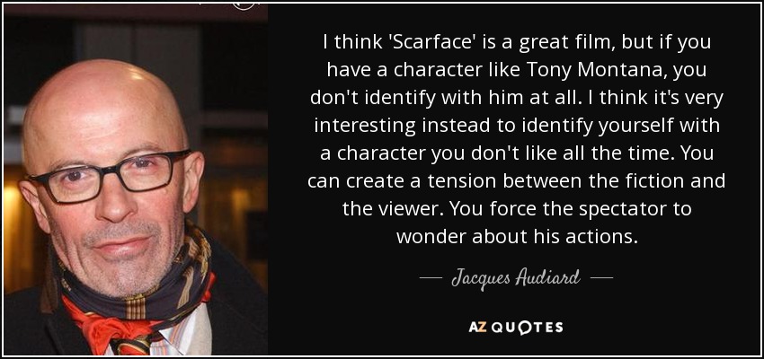 I think 'Scarface' is a great film, but if you have a character like Tony Montana, you don't identify with him at all. I think it's very interesting instead to identify yourself with a character you don't like all the time. You can create a tension between the fiction and the viewer. You force the spectator to wonder about his actions. - Jacques Audiard