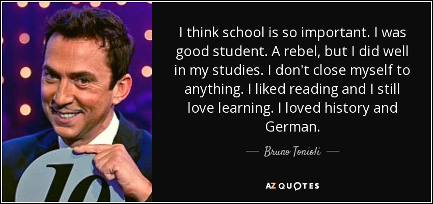 I think school is so important. I was good student. A rebel, but I did well in my studies. I don't close myself to anything. I liked reading and I still love learning. I loved history and German. - Bruno Tonioli