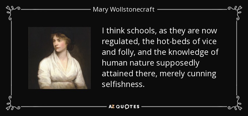 I think schools, as they are now regulated, the hot-beds of vice and folly, and the knowledge of human nature supposedly attained there, merely cunning selfishness. - Mary Wollstonecraft