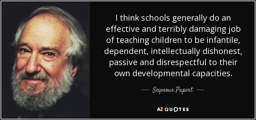 I think schools generally do an effective and terribly damaging job of teaching children to be infantile, dependent, intellectually dishonest, passive and disrespectful to their own developmental capacities. - Seymour Papert