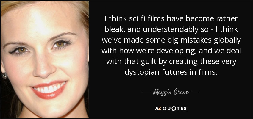 I think sci-fi films have become rather bleak, and understandably so - I think we've made some big mistakes globally with how we're developing, and we deal with that guilt by creating these very dystopian futures in films. - Maggie Grace