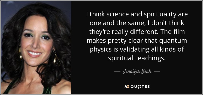 I think science and spirituality are one and the same, I don't think they're really different. The film makes pretty clear that quantum physics is validating all kinds of spiritual teachings. - Jennifer Beals