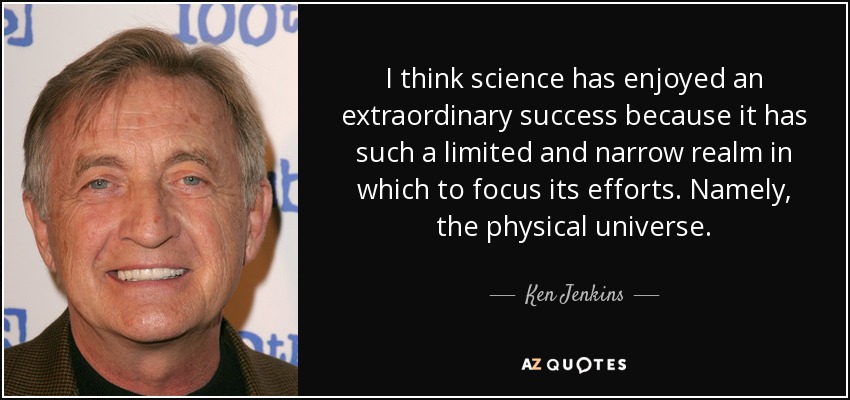 I think science has enjoyed an extraordinary success because it has such a limited and narrow realm in which to focus its efforts. Namely, the physical universe. - Ken Jenkins