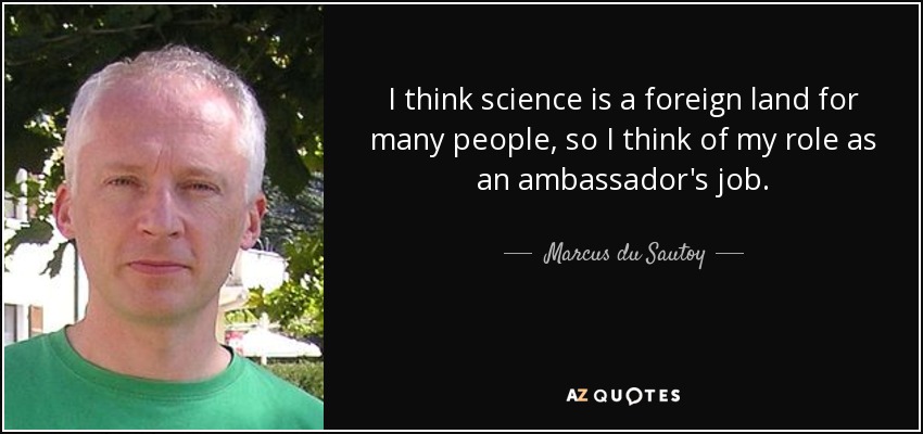 I think science is a foreign land for many people, so I think of my role as an ambassador's job. - Marcus du Sautoy