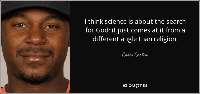 I think science is about the search for God; it just comes at it from a different angle than religion. - Chris Carter