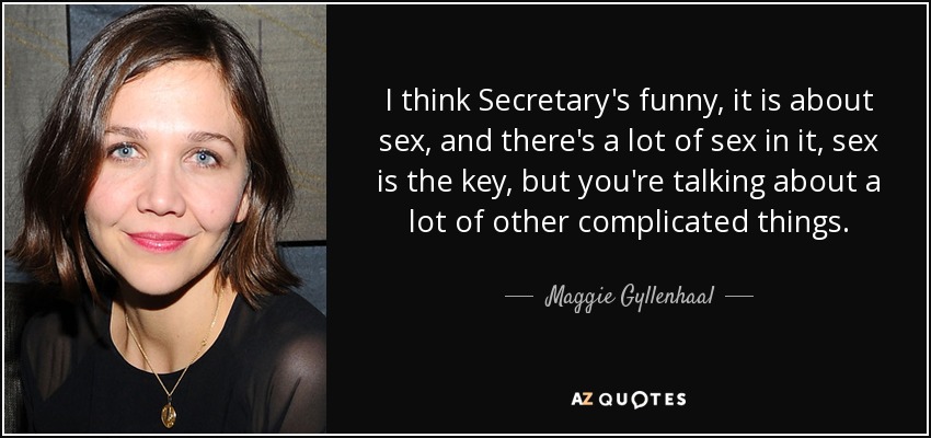 I think Secretary's funny, it is about sex, and there's a lot of sex in it, sex is the key, but you're talking about a lot of other complicated things. - Maggie Gyllenhaal