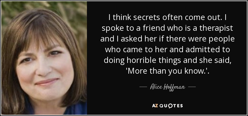 I think secrets often come out. I spoke to a friend who is a therapist and I asked her if there were people who came to her and admitted to doing horrible things and she said, 'More than you know.'. - Alice Hoffman