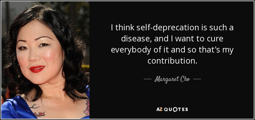 I think self-deprecation is such a disease, and I want to cure everybody of it and so that's my contribution. - Margaret Cho