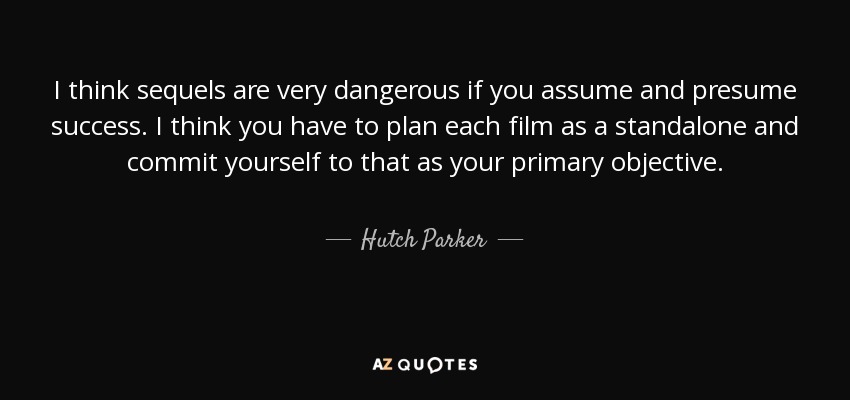 I think sequels are very dangerous if you assume and presume success. I think you have to plan each film as a standalone and commit yourself to that as your primary objective. - Hutch Parker