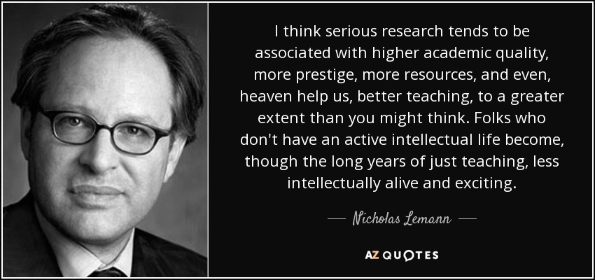 I think serious research tends to be associated with higher academic quality, more prestige, more resources, and even, heaven help us, better teaching, to a greater extent than you might think. Folks who don't have an active intellectual life become, though the long years of just teaching, less intellectually alive and exciting. - Nicholas Lemann