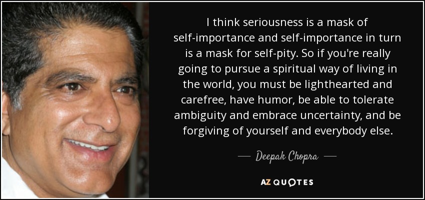 I think seriousness is a mask of self-importance and self-importance in turn is a mask for self-pity. So if you're really going to pursue a spiritual way of living in the world, you must be lighthearted and carefree, have humor, be able to tolerate ambiguity and embrace uncertainty, and be forgiving of yourself and everybody else. - Deepak Chopra