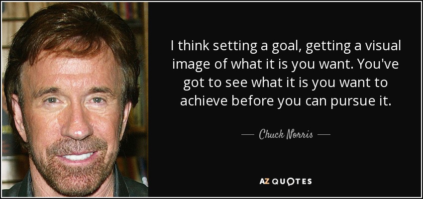 I think setting a goal, getting a visual image of what it is you want. You've got to see what it is you want to achieve before you can pursue it. - Chuck Norris
