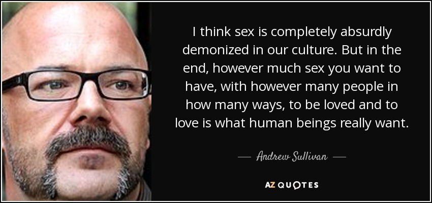 I think sex is completely absurdly demonized in our culture. But in the end, however much sex you want to have, with however many people in how many ways, to be loved and to love is what human beings really want. - Andrew Sullivan