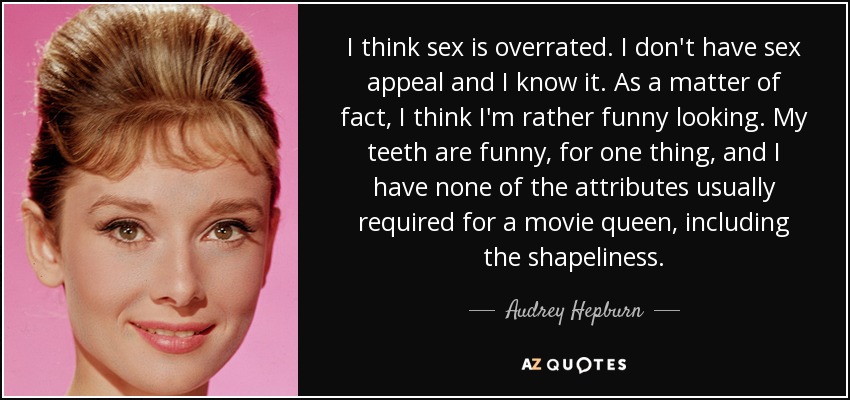 I think sex is overrated. I don't have sex appeal and I know it. As a matter of fact, I think I'm rather funny looking. My teeth are funny, for one thing, and I have none of the attributes usually required for a movie queen, including the shapeliness. - Audrey Hepburn