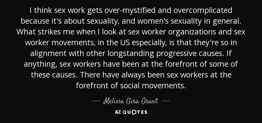 I think sex work gets over-mystified and overcomplicated because it's about sexuality, and women's sexuality in general. What strikes me when I look at sex worker organizations and sex worker movements, in the US especially, is that they're so in alignment with other longstanding progressive causes. If anything, sex workers have been at the forefront of some of these causes. There have always been sex workers at the forefront of social movements. - Melissa Gira Grant