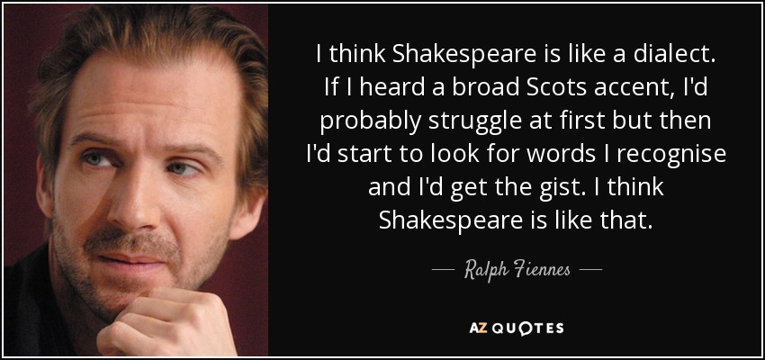 I think Shakespeare is like a dialect. If I heard a broad Scots accent, I'd probably struggle at first but then I'd start to look for words I recognise and I'd get the gist. I think Shakespeare is like that. - Ralph Fiennes