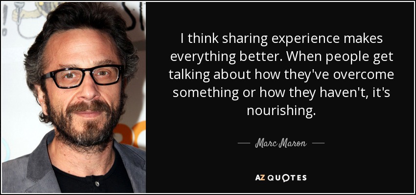 I think sharing experience makes everything better. When people get talking about how they've overcome something or how they haven't, it's nourishing. - Marc Maron